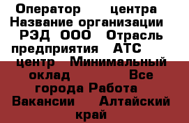 Оператор Call-центра › Название организации ­ РЭД, ООО › Отрасль предприятия ­ АТС, call-центр › Минимальный оклад ­ 45 000 - Все города Работа » Вакансии   . Алтайский край